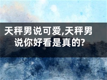 天秤男说可爱,天秤男说你好看是真的?