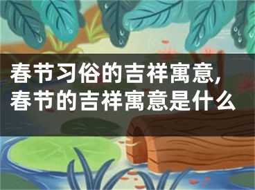 春节习俗的吉祥寓意,春节的吉祥寓意是什么