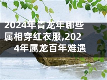 2024年青龙年哪些属相穿红衣服,2024年属龙百年难遇