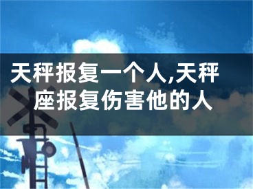 天秤报复一个人,天秤座报复伤害他的人