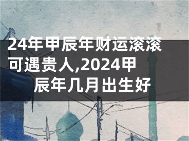 24年甲辰年财运滚滚可遇贵人,2024甲辰年几月出生好