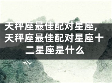 天秤座最佳配对星座,天秤座最佳配对星座十二星座是什么