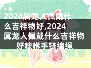 2024属龙人佩戴什么吉祥物好,2024属龙人佩戴什么吉祥物好貔貅手链编绳