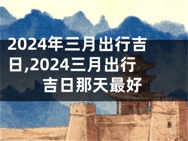 2024年三月出行吉日,2024三月出行吉日那天最好