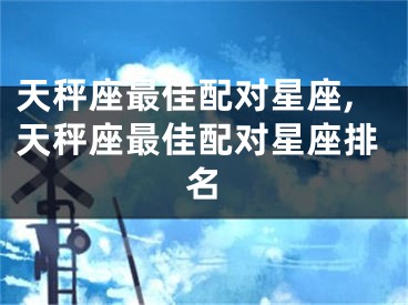 天秤座最佳配对星座,天秤座最佳配对星座排名