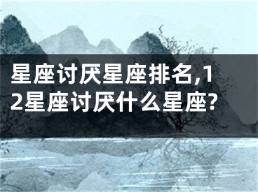 星座讨厌星座排名,12星座讨厌什么星座?