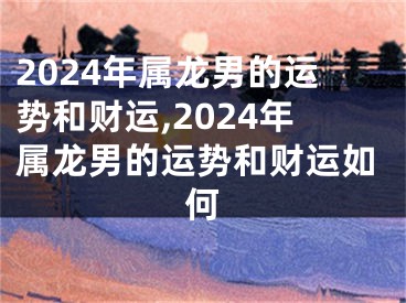 2024年属龙男的运势和财运,2024年属龙男的运势和财运如何