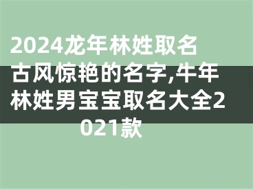 2024龙年林姓取名古风惊艳的名字,牛年林姓男宝宝取名大全2021款