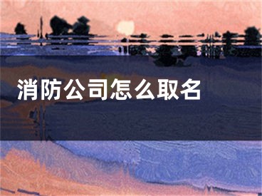  消防公司怎么取名 