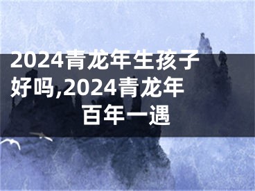 2024青龙年生孩子好吗,2024青龙年百年一遇