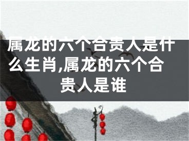 属龙的六个合贵人是什么生肖,属龙的六个合贵人是谁