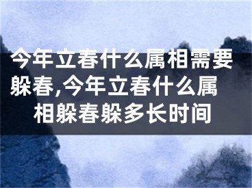 今年立春什么属相需要躲春,今年立春什么属相躲春躲多长时间