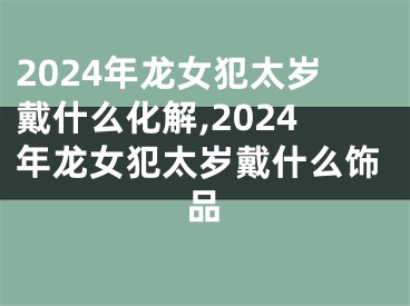 2024年龙女犯太岁戴什么化解,2024年龙女犯太岁戴什么饰品