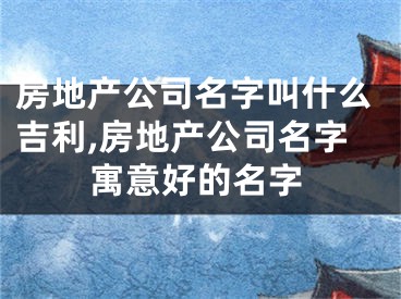 房地产公司名字叫什么吉利,房地产公司名字寓意好的名字