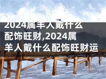 2024属羊人戴什么配饰旺财,2024属羊人戴什么配饰旺财运