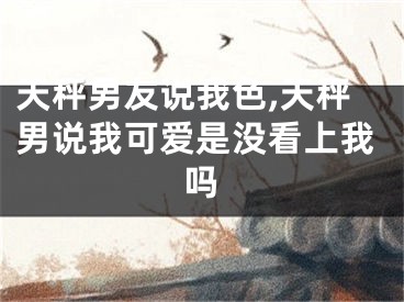 天秤男友说我色,天秤男说我可爱是没看上我吗