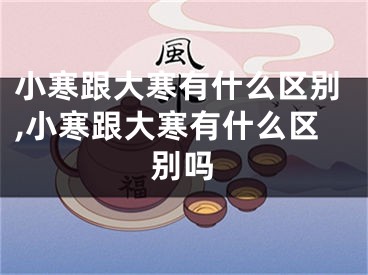 小寒跟大寒有什么区别,小寒跟大寒有什么区别吗