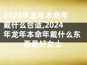 2024年龙年本命年戴什么合适,2024年龙年本命年戴什么东西最好女士