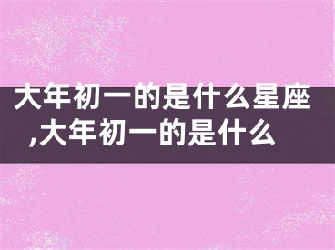 大年初一的是什么星座,大年初一的是什么