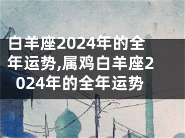 白羊座2024年的全年运势,属鸡白羊座2024年的全年运势