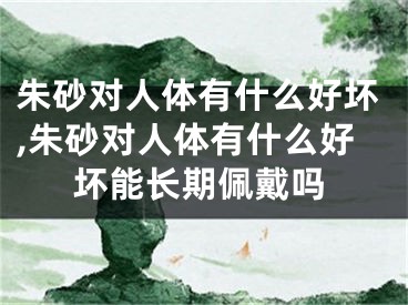 朱砂对人体有什么好坏,朱砂对人体有什么好坏能长期佩戴吗