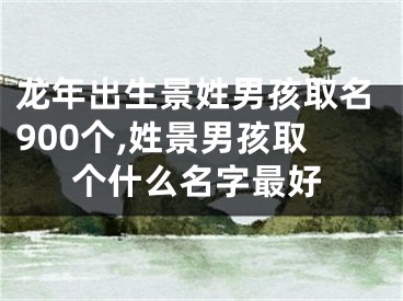 龙年出生景姓男孩取名900个,姓景男孩取个什么名字最好