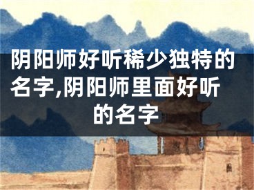 阴阳师好听稀少独特的名字,阴阳师里面好听的名字