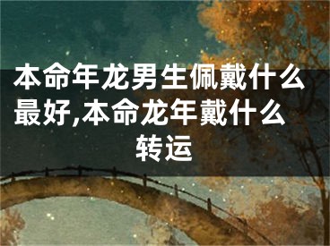 本命年龙男生佩戴什么最好,本命龙年戴什么转运