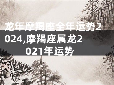 龙年摩羯座全年运势2024,摩羯座属龙2021年运势