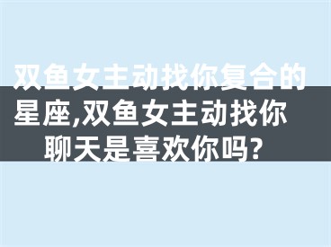 双鱼女主动找你复合的星座,双鱼女主动找你聊天是喜欢你吗?