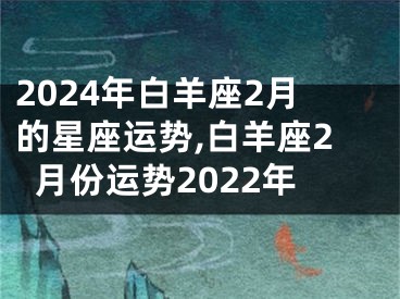 2024年白羊座2月的星座运势,白羊座2月份运势2022年