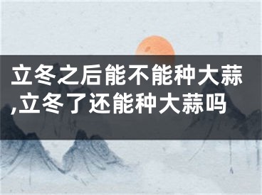 立冬之后能不能种大蒜,立冬了还能种大蒜吗