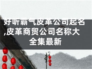 好听霸气皮革公司起名,皮革商贸公司名称大全集最新