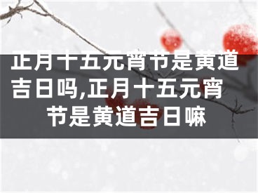 正月十五元宵节是黄道吉日吗,正月十五元宵节是黄道吉日嘛