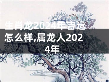 生肖龙2024年吉运怎么样,属龙人2024年