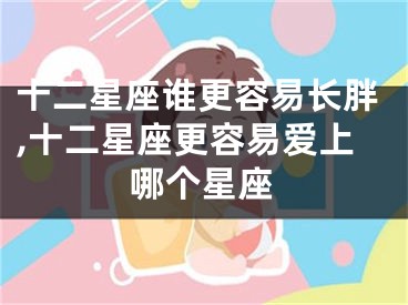 十二星座谁更容易长胖,十二星座更容易爱上哪个星座