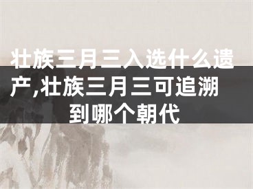 壮族三月三入选什么遗产,壮族三月三可追溯到哪个朝代