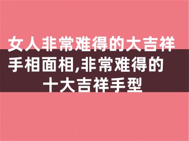 女人非常难得的大吉祥手相面相,非常难得的十大吉祥手型