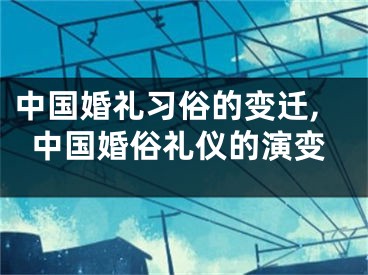 中国婚礼习俗的变迁,中国婚俗礼仪的演变