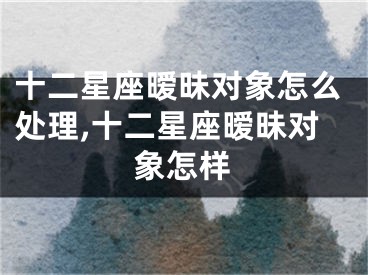 十二星座暧昧对象怎么处理,十二星座暧昧对象怎样