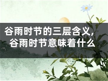 谷雨时节的三层含义,谷雨时节意味着什么