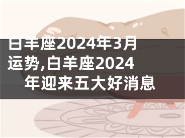 白羊座2024年3月运势,白羊座2024年迎来五大好消息