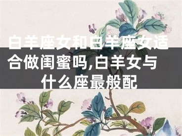 白羊座女和白羊座女适合做闺蜜吗,白羊女与什么座最般配