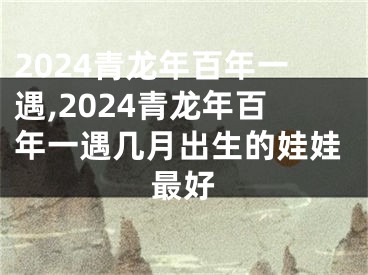 2024青龙年百年一遇,2024青龙年百年一遇几月出生的娃娃最好