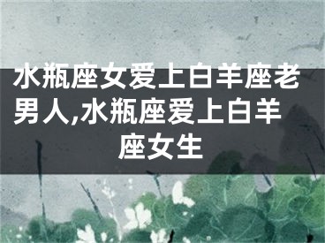 水瓶座女爱上白羊座老男人,水瓶座爱上白羊座女生