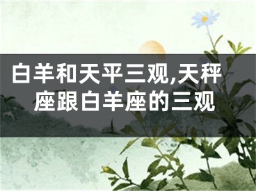 白羊和天平三观,天秤座跟白羊座的三观