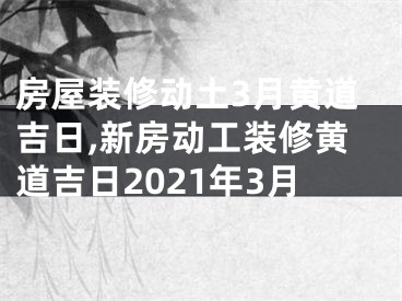 房屋装修动土3月黄道吉日,新房动工装修黄道吉日2021年3月