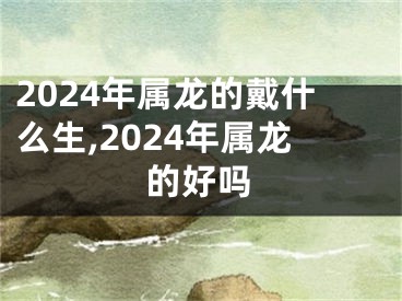 2024年属龙的戴什么生,2024年属龙的好吗