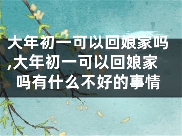 大年初一可以回娘家吗,大年初一可以回娘家吗有什么不好的事情