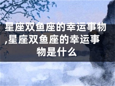 星座双鱼座的幸运事物,星座双鱼座的幸运事物是什么